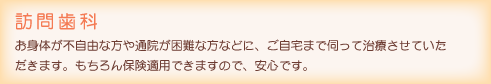 訪問歯科：お身体が不自由な方や通院が困難な方などに、ご自宅まで伺って治療させていただきます。もちろん保険適用できますので、安心です。