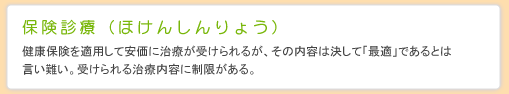 保険診療（ほけんしんりょう） 健康保険を適用して安価に治療が受けられるが、その内容は決して「最適」であるとは言い難い。受けられる治療内容に制限がある。