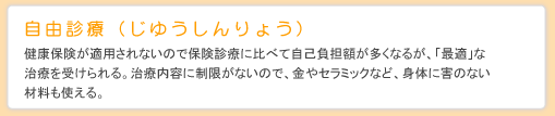 自由診療（じゆうしんりょう） 健康保険が適用されないので保険診療に比べて自己負担額が多くなるが、「最適」な治療を受けられる。治療内容に制限がないので、金やセラミックなど、身体に害のない材料も使える。